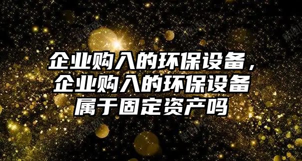 企業(yè)購(gòu)入的環(huán)保設(shè)備，企業(yè)購(gòu)入的環(huán)保設(shè)備屬于固定資產(chǎn)嗎