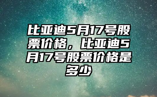 比亞迪5月17號(hào)股票價(jià)格，比亞迪5月17號(hào)股票價(jià)格是多少