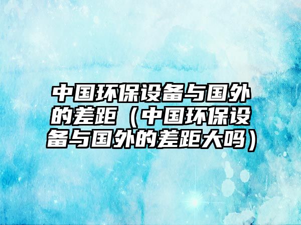 中國環(huán)保設(shè)備與國外的差距（中國環(huán)保設(shè)備與國外的差距大嗎）