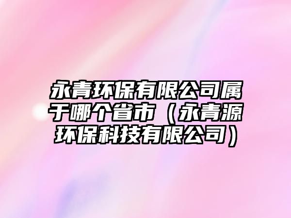 永青環(huán)保有限公司屬于哪個(gè)省市（永青源環(huán)?？萍加邢薰荆? class=