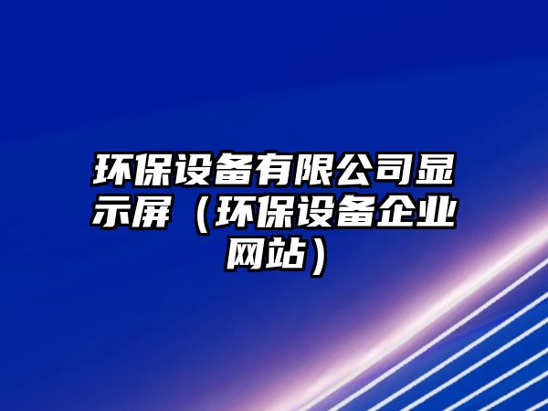 環(huán)保設(shè)備有限公司顯示屏（環(huán)保設(shè)備企業(yè)網(wǎng)站）