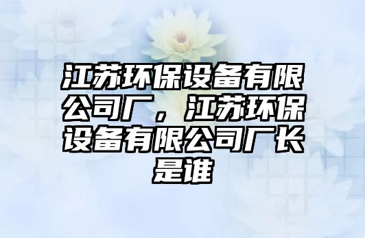 江蘇環(huán)保設備有限公司廠，江蘇環(huán)保設備有限公司廠長是誰