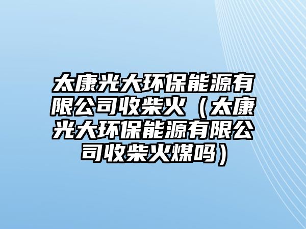 太康光大環(huán)保能源有限公司收柴火（太康光大環(huán)保能源有限公司收柴火煤嗎）