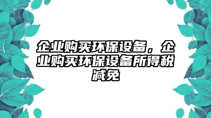 企業(yè)購(gòu)買環(huán)保設(shè)備，企業(yè)購(gòu)買環(huán)保設(shè)備所得稅減免