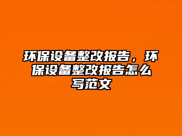 環(huán)保設(shè)備整改報告，環(huán)保設(shè)備整改報告怎么寫范文