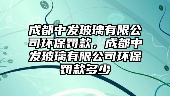 成都中發(fā)玻璃有限公司環(huán)保罰款，成都中發(fā)玻璃有限公司環(huán)保罰款多少