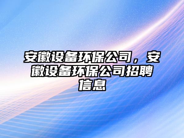 安徽設(shè)備環(huán)保公司，安徽設(shè)備環(huán)保公司招聘信息