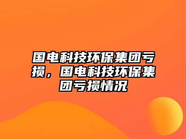 國(guó)電科技環(huán)保集團(tuán)虧損，國(guó)電科技環(huán)保集團(tuán)虧損情況