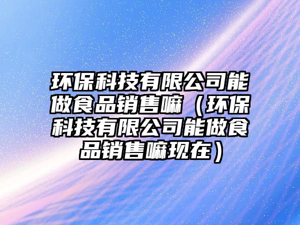 環(huán)保科技有限公司能做食品銷售嘛（環(huán)?？萍加邢薰灸茏鍪称蜂N售嘛現(xiàn)在）