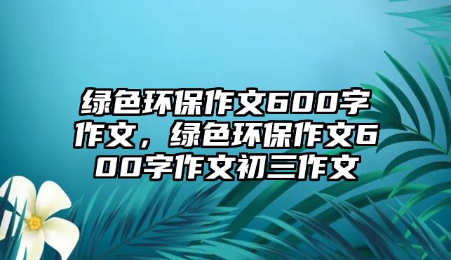 綠色環(huán)保作文600字作文，綠色環(huán)保作文600字作文初三作文