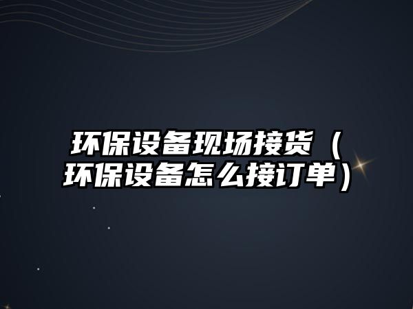 環(huán)保設備現(xiàn)場接貨（環(huán)保設備怎么接訂單）