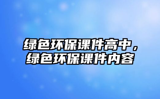 綠色環(huán)保課件高中，綠色環(huán)保課件內(nèi)容