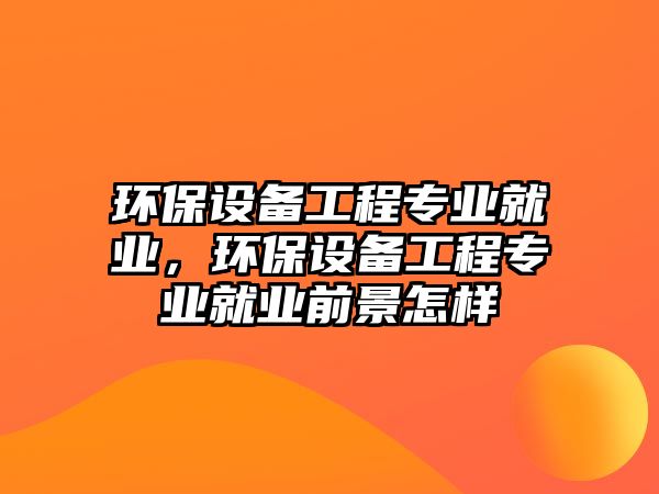 環(huán)保設(shè)備工程專業(yè)就業(yè)，環(huán)保設(shè)備工程專業(yè)就業(yè)前景怎樣