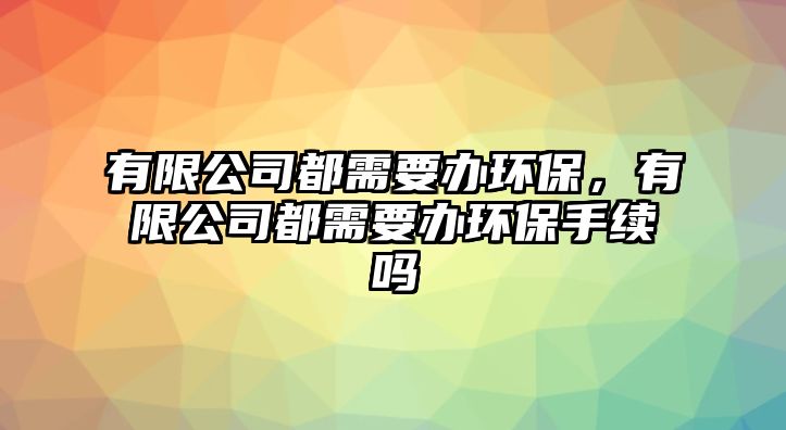 有限公司都需要辦環(huán)保，有限公司都需要辦環(huán)保手續(xù)嗎