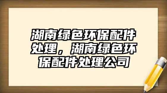 湖南綠色環(huán)保配件處理，湖南綠色環(huán)保配件處理公司