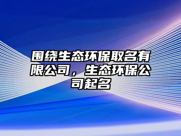 圍繞生態(tài)環(huán)保取名有限公司，生態(tài)環(huán)保公司起名