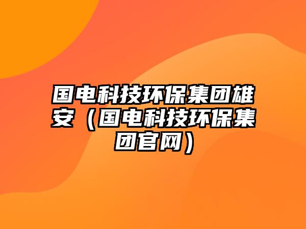 國電科技環(huán)保集團雄安（國電科技環(huán)保集團官網(wǎng)）