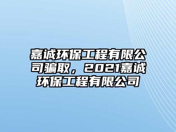 嘉誠環(huán)保工程有限公司騙取，2021嘉誠環(huán)保工程有限公司