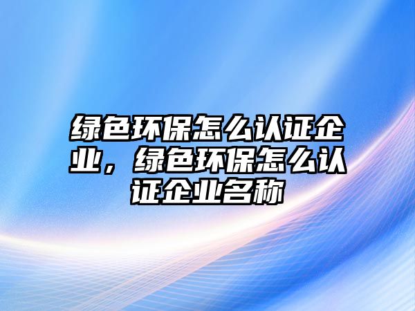 綠色環(huán)保怎么認(rèn)證企業(yè)，綠色環(huán)保怎么認(rèn)證企業(yè)名稱