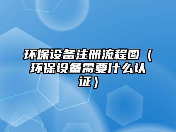 環(huán)保設備注冊流程圖（環(huán)保設備需要什么認證）