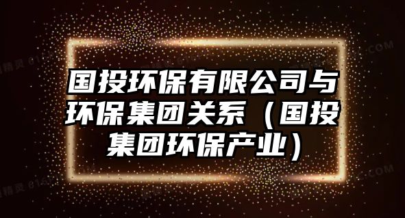 國投環(huán)保有限公司與環(huán)保集團關(guān)系（國投集團環(huán)保產(chǎn)業(yè)）