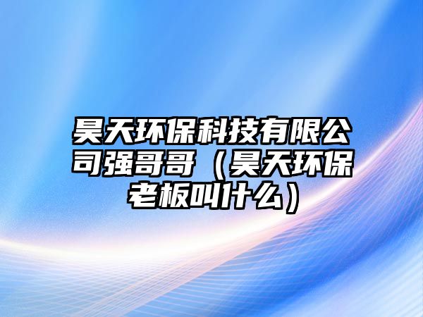 昊天環(huán)?？萍加邢薰緩?qiáng)哥哥（昊天環(huán)保老板叫什么）