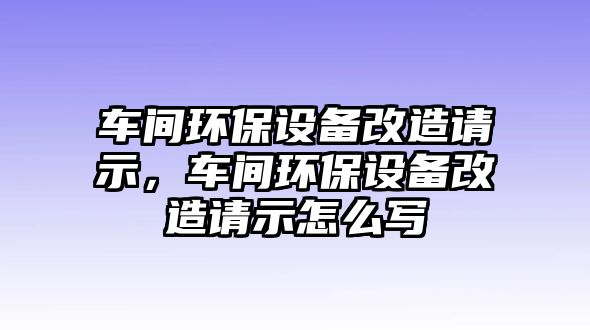 車間環(huán)保設(shè)備改造請示，車間環(huán)保設(shè)備改造請示怎么寫