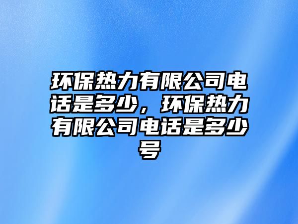 環(huán)保熱力有限公司電話是多少，環(huán)保熱力有限公司電話是多少號