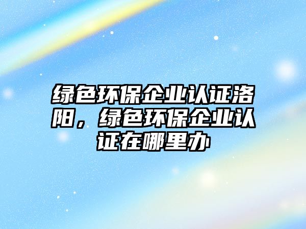 綠色環(huán)保企業(yè)認證洛陽，綠色環(huán)保企業(yè)認證在哪里辦