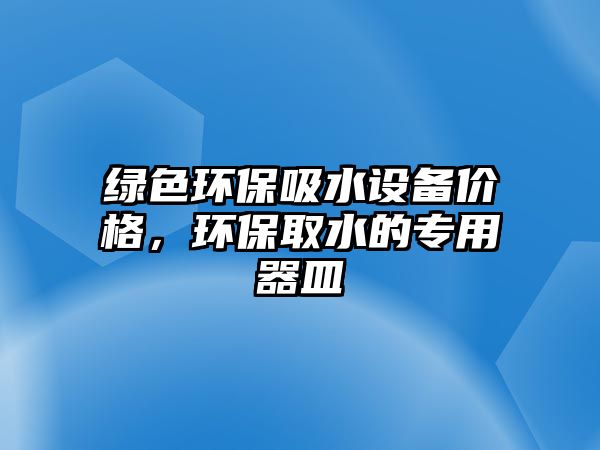 綠色環(huán)保吸水設(shè)備價格，環(huán)保取水的專用器皿