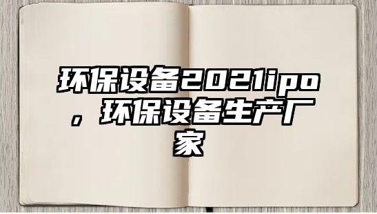 環(huán)保設(shè)備2021ipo，環(huán)保設(shè)備生產(chǎn)廠家