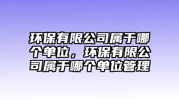 環(huán)保有限公司屬于哪個(gè)單位，環(huán)保有限公司屬于哪個(gè)單位管理