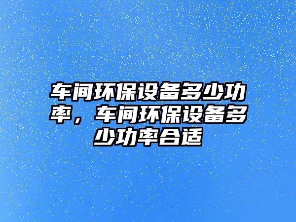 車(chē)間環(huán)保設(shè)備多少功率，車(chē)間環(huán)保設(shè)備多少功率合適