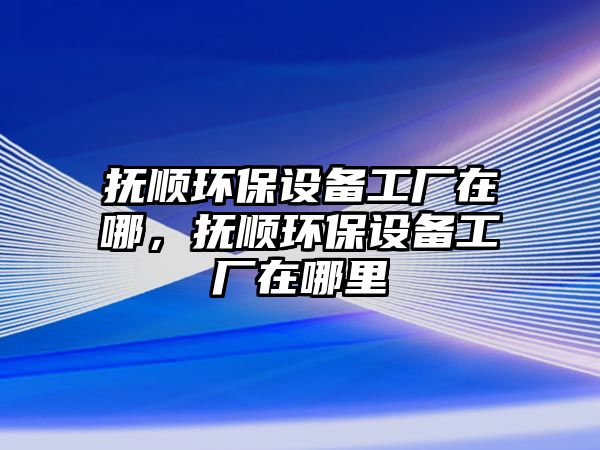 撫順環(huán)保設(shè)備工廠在哪，撫順環(huán)保設(shè)備工廠在哪里