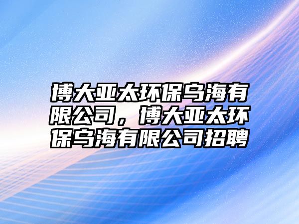 博大亞太環(huán)保烏海有限公司，博大亞太環(huán)保烏海有限公司招聘