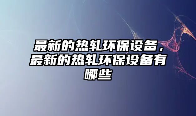 最新的熱軋環(huán)保設(shè)備，最新的熱軋環(huán)保設(shè)備有哪些