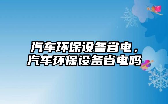 汽車環(huán)保設備省電，汽車環(huán)保設備省電嗎