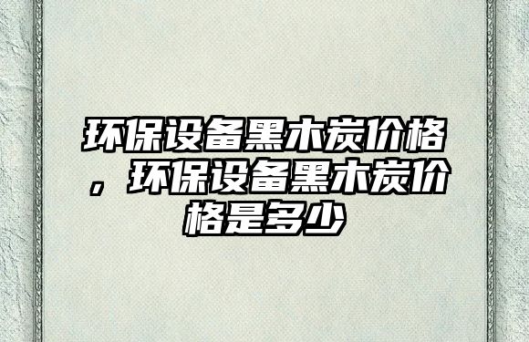 環(huán)保設(shè)備黑木炭價(jià)格，環(huán)保設(shè)備黑木炭價(jià)格是多少