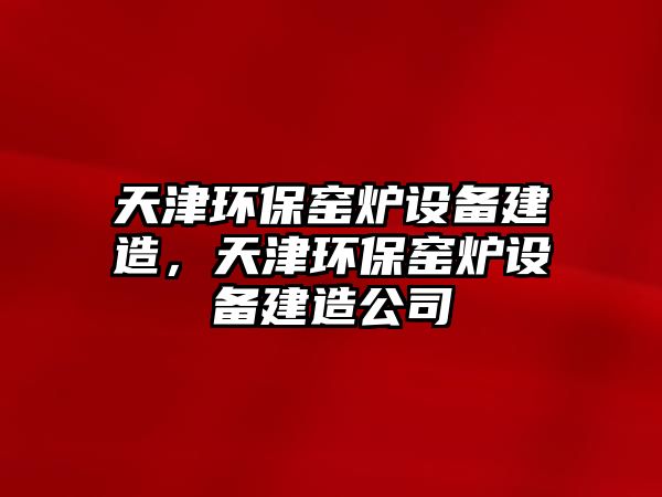 天津環(huán)保窯爐設(shè)備建造，天津環(huán)保窯爐設(shè)備建造公司