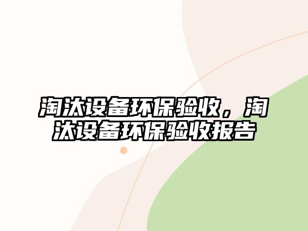 淘汰設(shè)備環(huán)保驗(yàn)收，淘汰設(shè)備環(huán)保驗(yàn)收報(bào)告