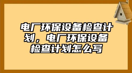 電廠環(huán)保設(shè)備檢查計(jì)劃，電廠環(huán)保設(shè)備檢查計(jì)劃怎么寫