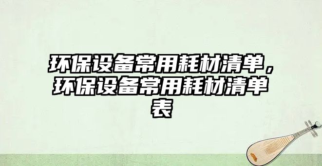 環(huán)保設備常用耗材清單，環(huán)保設備常用耗材清單表