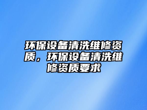 環(huán)保設(shè)備清洗維修資質(zhì)，環(huán)保設(shè)備清洗維修資質(zhì)要求