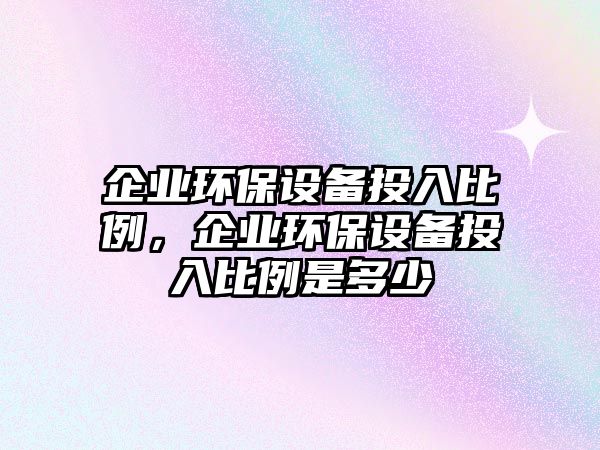 企業(yè)環(huán)保設(shè)備投入比例，企業(yè)環(huán)保設(shè)備投入比例是多少