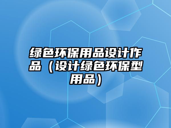 綠色環(huán)保用品設(shè)計(jì)作品（設(shè)計(jì)綠色環(huán)保型用品）