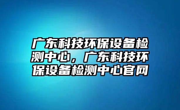 廣東科技環(huán)保設(shè)備檢測中心，廣東科技環(huán)保設(shè)備檢測中心官網(wǎng)