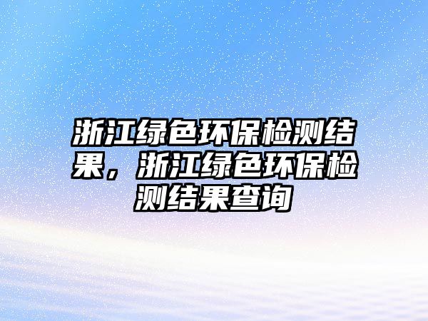 浙江綠色環(huán)保檢測(cè)結(jié)果，浙江綠色環(huán)保檢測(cè)結(jié)果查詢