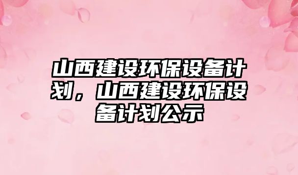 山西建設環(huán)保設備計劃，山西建設環(huán)保設備計劃公示