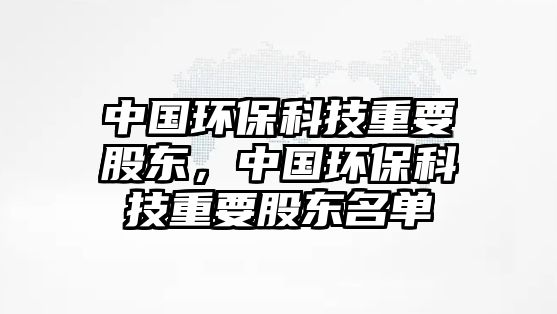 中國環(huán)?？萍贾匾蓶|，中國環(huán)保科技重要股東名單