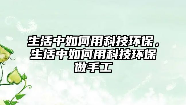 生活中如何用科技環(huán)保，生活中如何用科技環(huán)保做手工